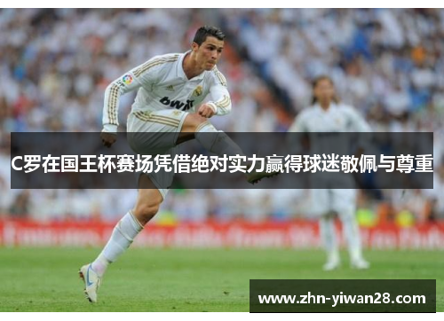 C罗在国王杯赛场凭借绝对实力赢得球迷敬佩与尊重