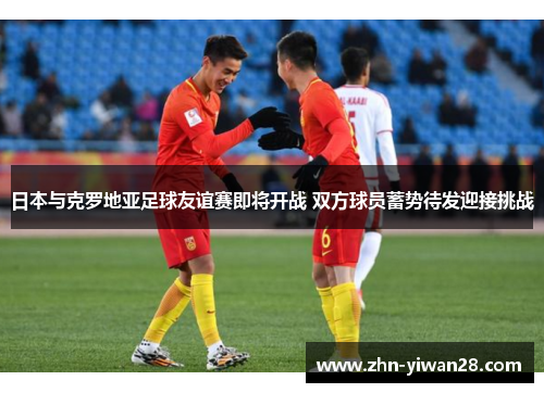 日本与克罗地亚足球友谊赛即将开战 双方球员蓄势待发迎接挑战