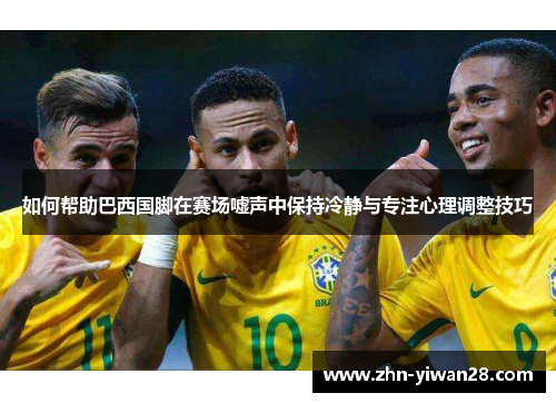 如何帮助巴西国脚在赛场嘘声中保持冷静与专注心理调整技巧