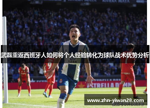 武磊重返西班牙人如何将个人经验转化为球队战术优势分析