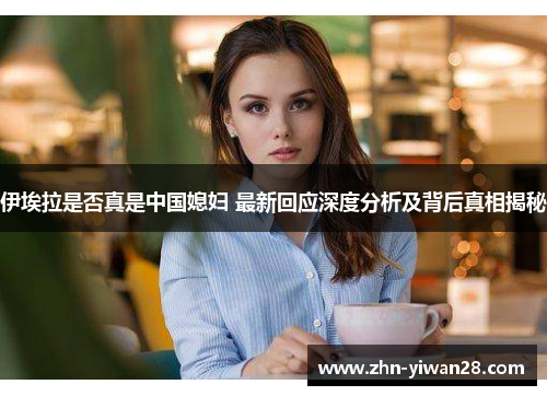 伊埃拉是否真是中国媳妇 最新回应深度分析及背后真相揭秘
