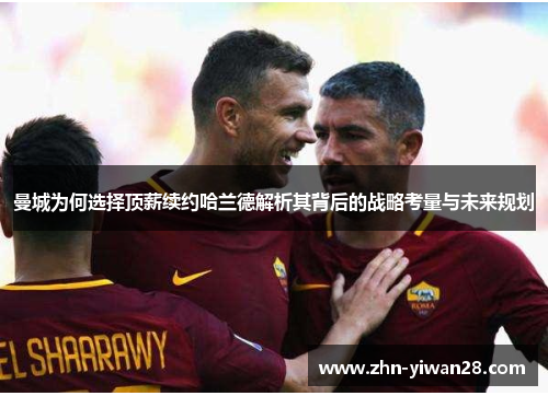 曼城为何选择顶薪续约哈兰德解析其背后的战略考量与未来规划