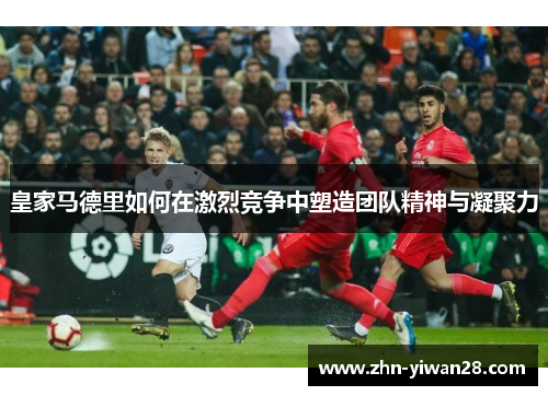 皇家马德里如何在激烈竞争中塑造团队精神与凝聚力