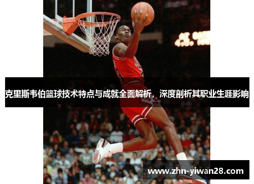 克里斯韦伯篮球技术特点与成就全面解析，深度剖析其职业生涯影响