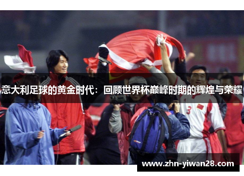 意大利足球的黄金时代：回顾世界杯巅峰时期的辉煌与荣耀