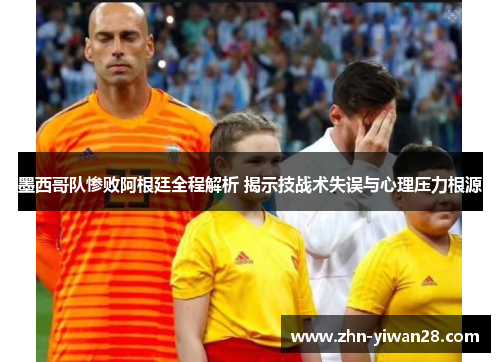 墨西哥队惨败阿根廷全程解析 揭示技战术失误与心理压力根源