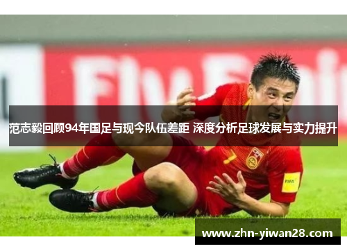 范志毅回顾94年国足与现今队伍差距 深度分析足球发展与实力提升