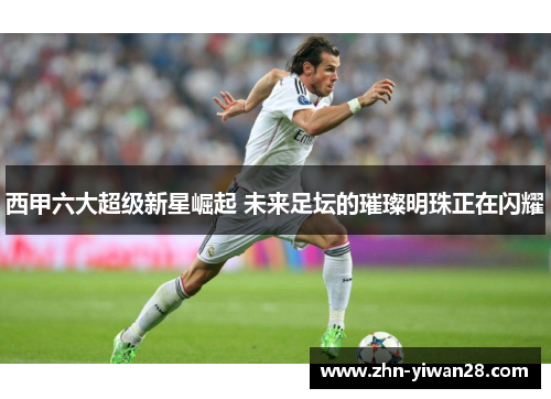 西甲六大超级新星崛起 未来足坛的璀璨明珠正在闪耀