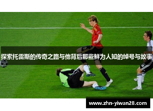 探索托雷斯的传奇之路与他背后那些鲜为人知的绰号与故事