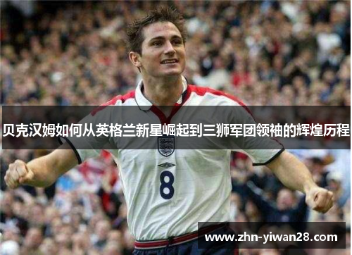贝克汉姆如何从英格兰新星崛起到三狮军团领袖的辉煌历程