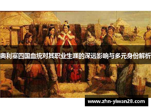 奥利塞四国血统对其职业生涯的深远影响与多元身份解析